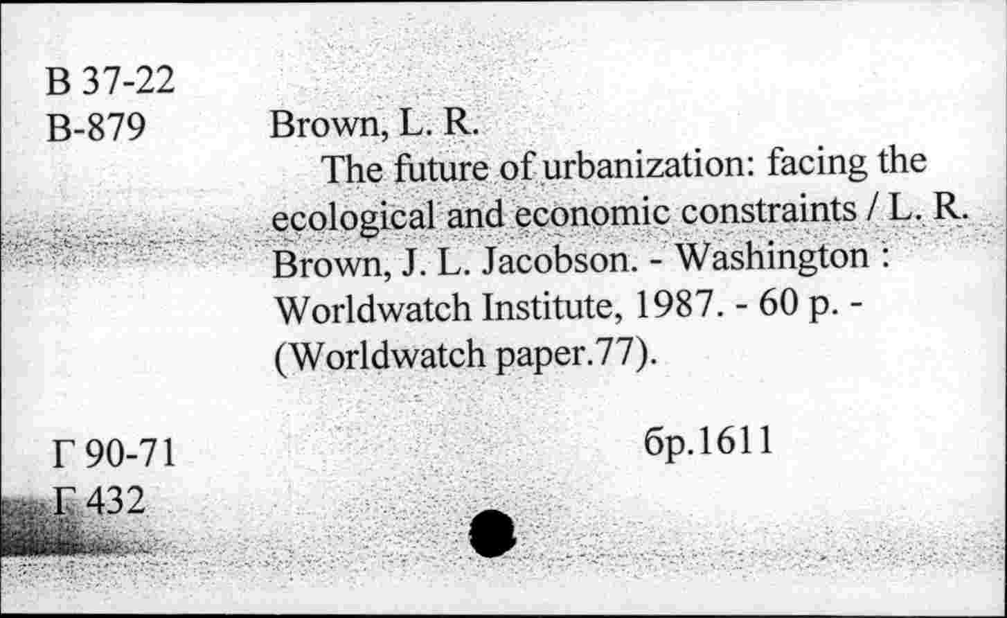 ﻿B 37-22 B-879	Brown, L. R. The future of urbanization: facing the
•	ecological and economic constraints / L. R. Brown, J. L. Jacobson. - Washington : Worldwatch Institute, 1987. - 60 p. -(Worldwatch paper.77).
r 90-71	6p. 1611
. r 432
- ■